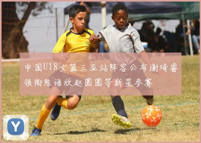 中国U18女篮三亚站阵容公布谢琦睿领衔陈语欣赵圆圆等新星参赛