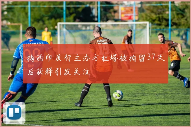 梅西印度行主办方杜塔被拘留37天后获释引发关注