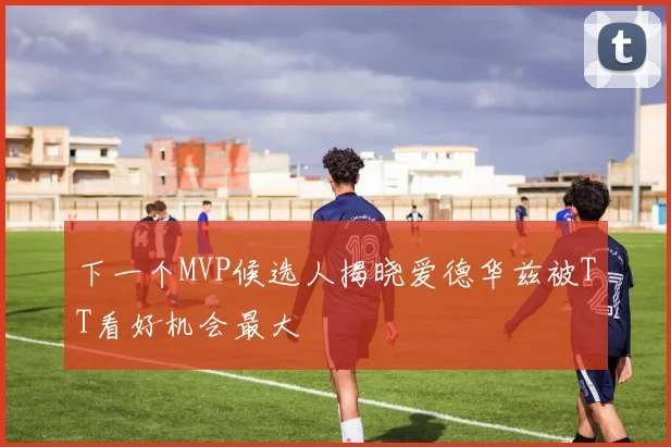 下一个MVP候选人揭晓爱德华兹被TT看好机会最大