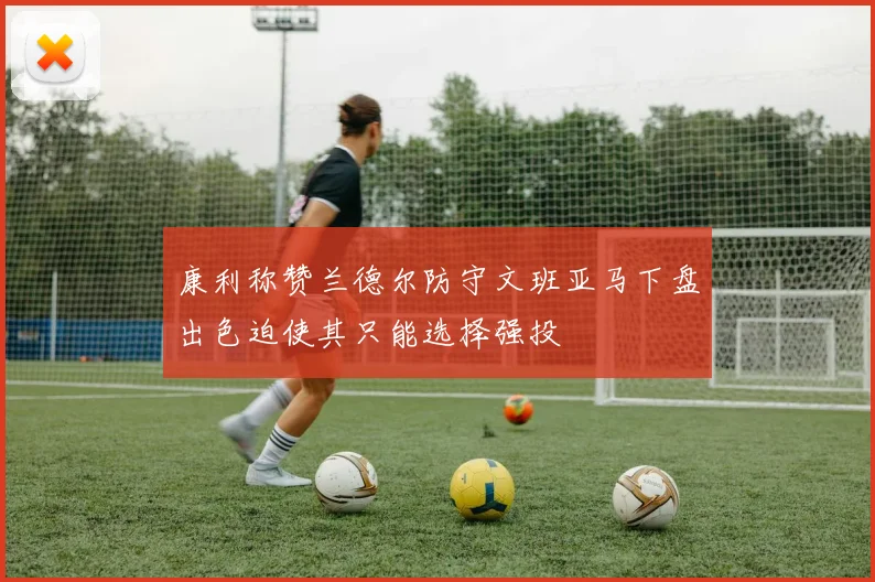 康利称赞兰德尔防守文班亚马下盘出色迫使其只能选择强投