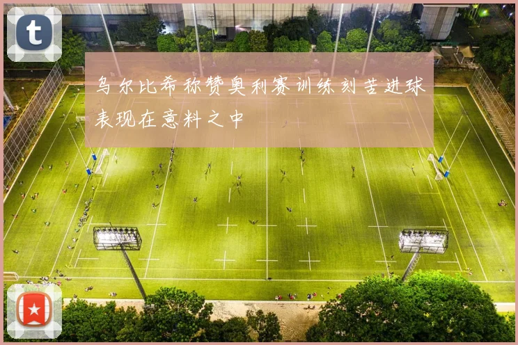 乌尔比希称赞奥利赛训练刻苦进球表现在意料之中