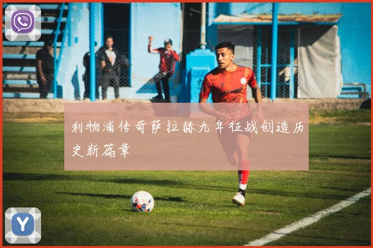 利物浦传奇萨拉赫九年征战创造历史新篇章