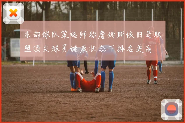 东部球队策略师称詹姆斯依旧是联盟顶尖球员健康状态下排名更高