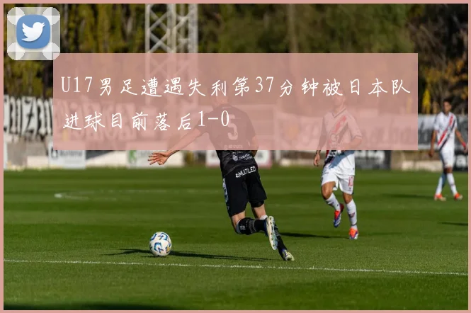 U17男足遭遇失利第37分钟被日本队进球目前落后1-0