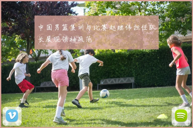 中国男篮集训与比赛赵继伟担任队长展现领袖风范