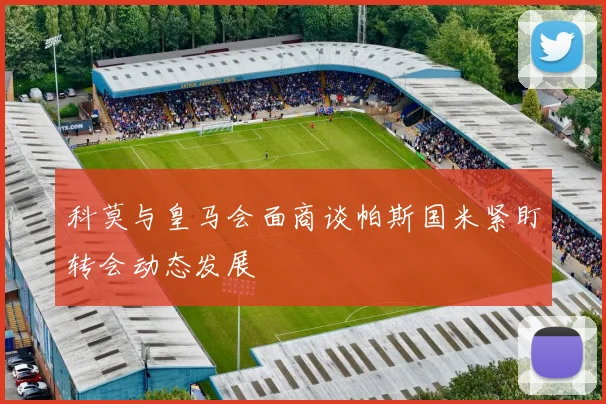 科莫与皇马会面商谈帕斯国米紧盯转会动态发展