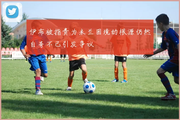 伊布被指责为米兰困境的根源仍然自夸不已引发争议