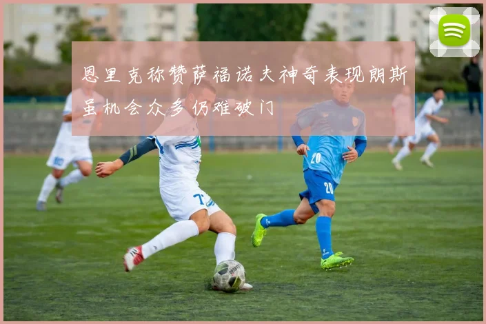 恩里克称赞萨福诺夫神奇表现朗斯虽机会众多仍难破门