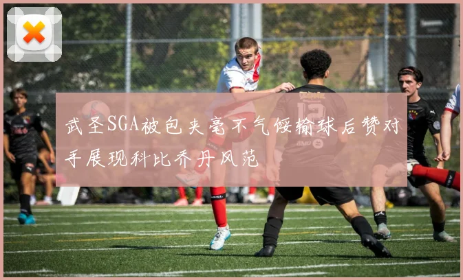 武圣SGA被包夹毫不气馁输球后赞对手展现科比乔丹风范
